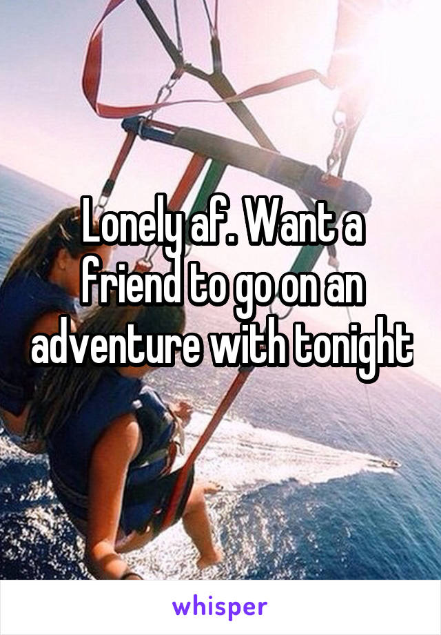 Lonely af. Want a friend to go on an adventure with tonight 