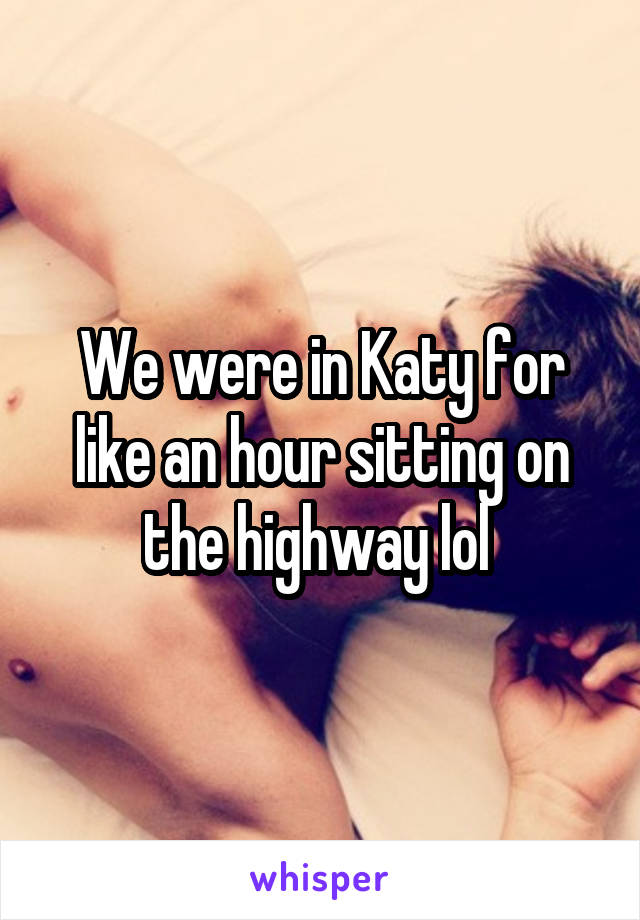 We were in Katy for like an hour sitting on the highway lol 