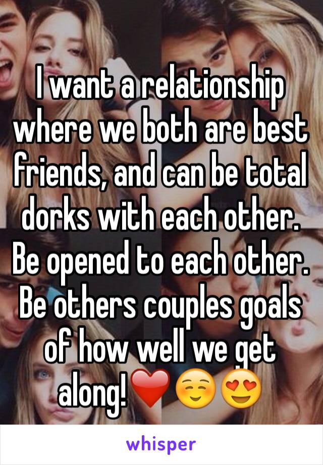 I want a relationship where we both are best friends, and can be total dorks with each other. Be opened to each other. Be others couples goals of how well we get along!❤️☺️😍