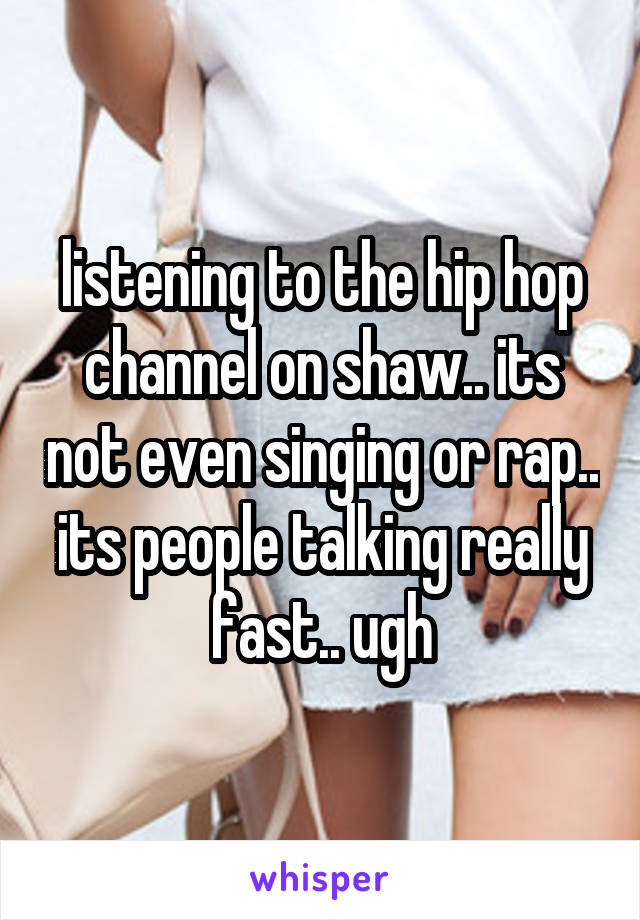 listening to the hip hop channel on shaw.. its not even singing or rap.. its people talking really fast.. ugh