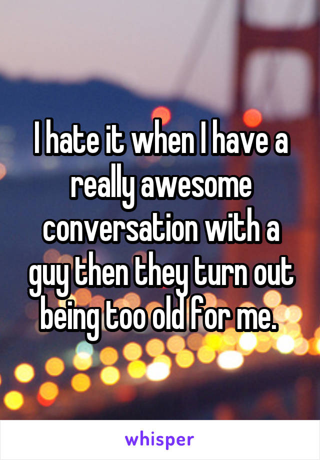 I hate it when I have a really awesome conversation with a guy then they turn out being too old for me. 