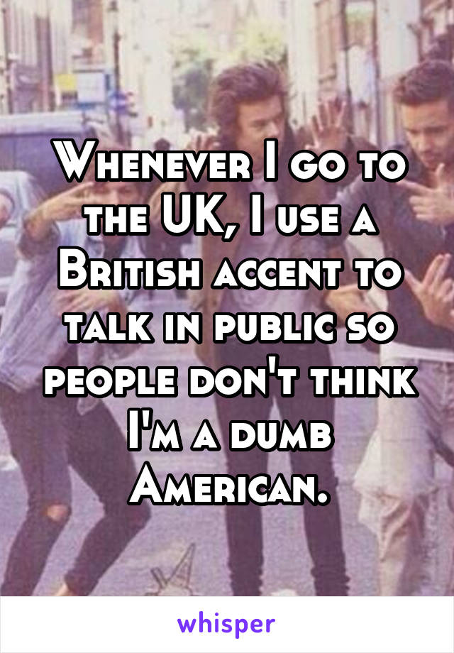 Whenever I go to the UK, I use a British accent to talk in public so people don't think I'm a dumb American.