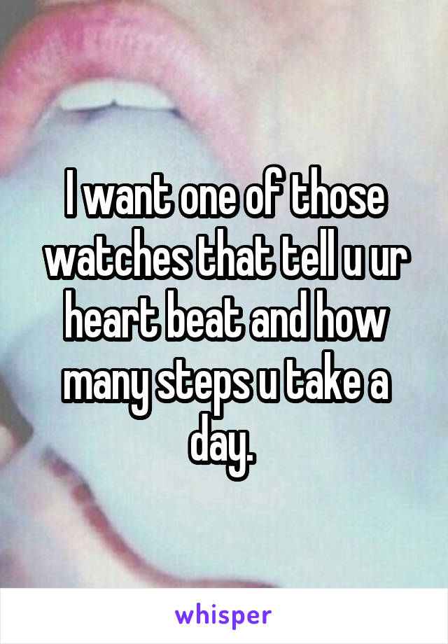 I want one of those watches that tell u ur heart beat and how many steps u take a day. 