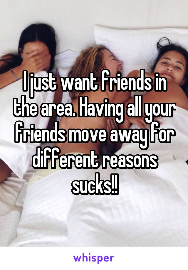 I just want friends in the area. Having all your friends move away for different reasons sucks!!
