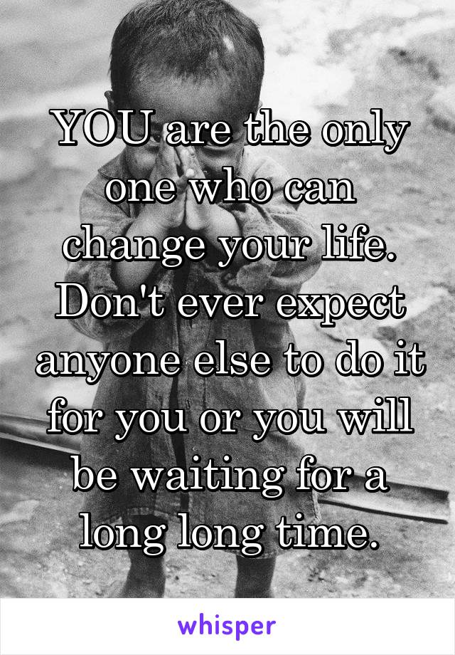 YOU are the only one who can change your life. Don't ever expect anyone else to do it for you or you will be waiting for a long long time.