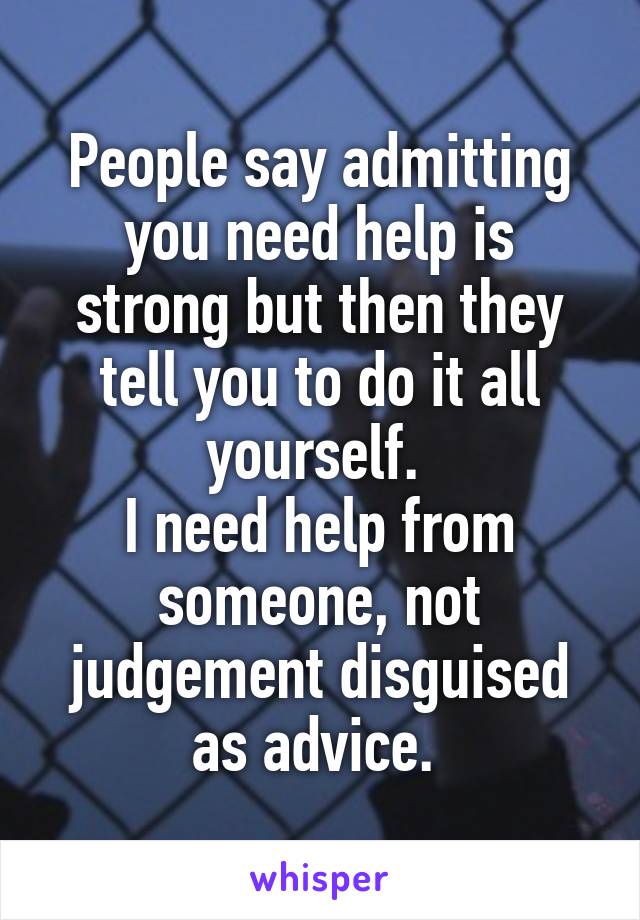 People say admitting you need help is strong but then they tell you to do it all yourself. 
I need help from someone, not judgement disguised as advice. 