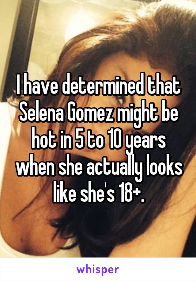 I have determined that Selena Gomez might be hot in 5 to 10 years when she actually looks like she's 18+.