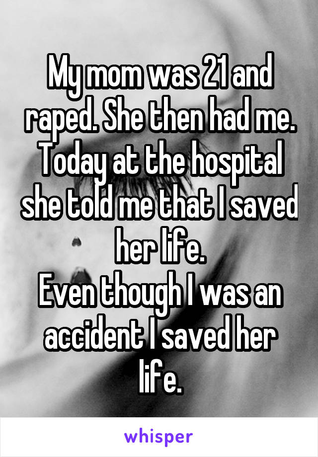 My mom was 21 and raped. She then had me. Today at the hospital she told me that I saved her life.
Even though I was an accident I saved her life.