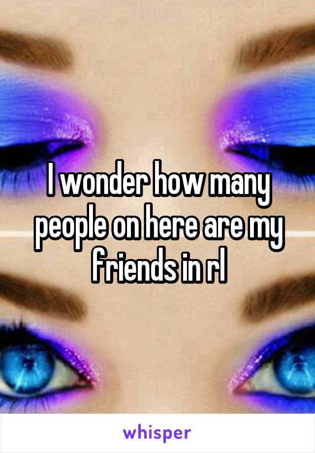 I wonder how many people on here are my friends in rl