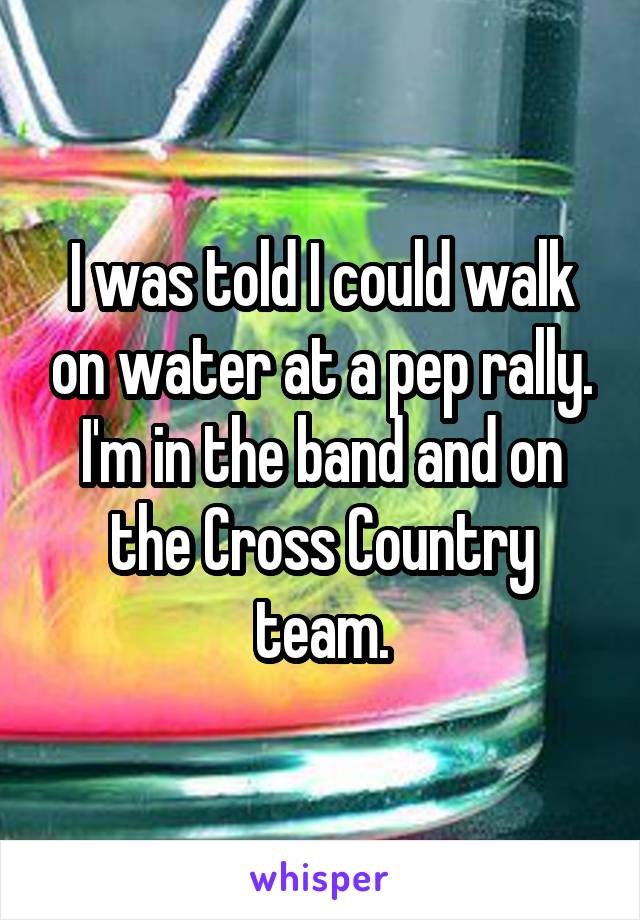 I was told I could walk on water at a pep rally. I'm in the band and on the Cross Country team.