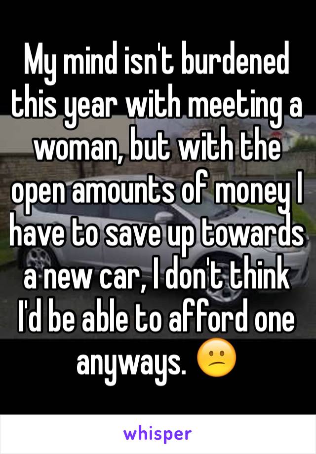 My mind isn't burdened this year with meeting a woman, but with the open amounts of money I have to save up towards a new car, I don't think I'd be able to afford one anyways. 😕