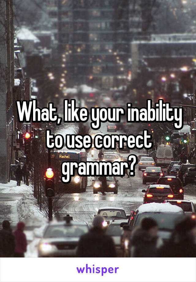 What, like your inability to use correct grammar?
