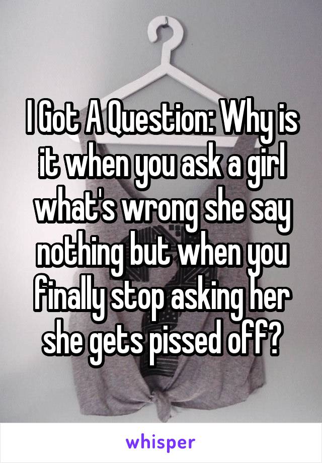 I Got A Question: Why is it when you ask a girl what's wrong she say nothing but when you finally stop asking her she gets pissed off?