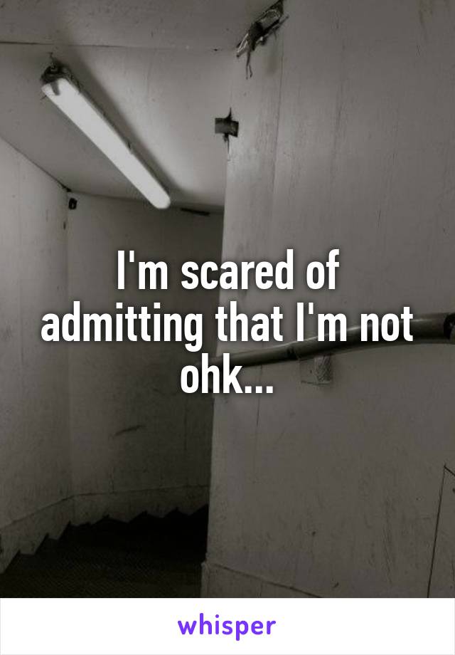 I'm scared of admitting that I'm not ohk...