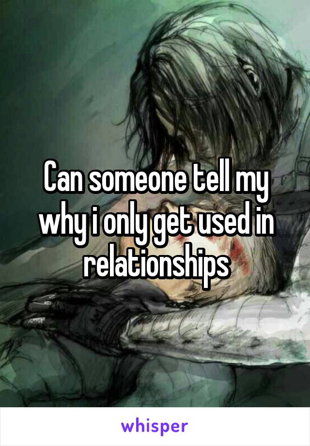 Can someone tell my why i only get used in relationships