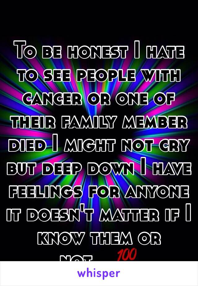 To be honest I hate to see people with cancer or one of their family member died I might not cry but deep down I have feelings for anyone it doesn't matter if I know them or not....💯