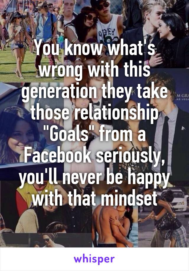 You know what's wrong with this generation they take those relationship "Goals" from a Facebook seriously, you'll never be happy with that mindset
