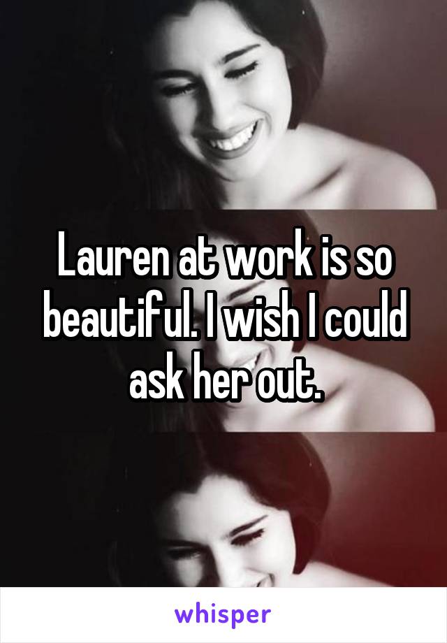 Lauren at work is so beautiful. I wish I could ask her out.