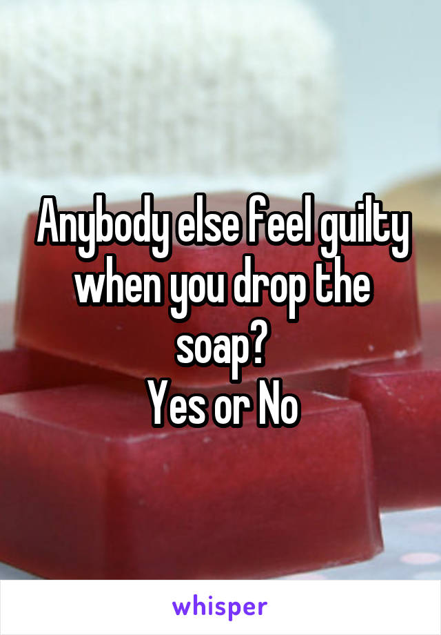 Anybody else feel guilty when you drop the soap?
Yes or No