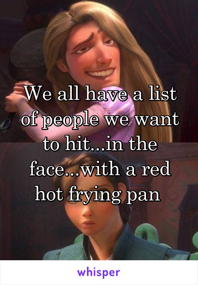 We all have a list of people we want to hit...in the face...with a red hot frying pan 