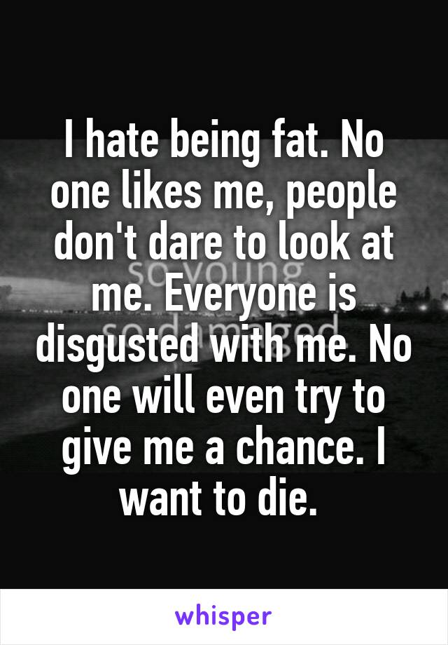 I hate being fat. No one likes me, people don't dare to look at me. Everyone is disgusted with me. No one will even try to give me a chance. I want to die. 