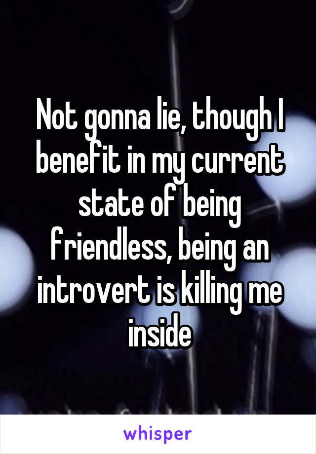 Not gonna lie, though I benefit in my current state of being friendless, being an introvert is killing me inside