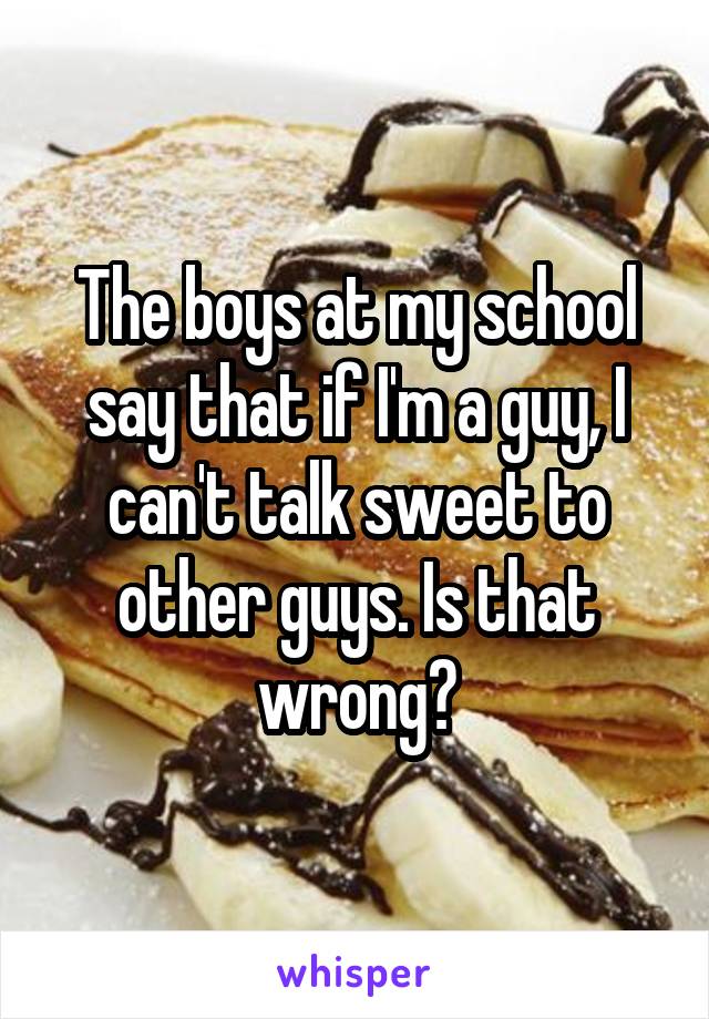 The boys at my school say that if I'm a guy, I can't talk sweet to other guys. Is that wrong?