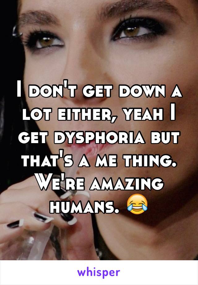 I don't get down a lot either, yeah I get dysphoria but that's a me thing. We're amazing humans. 😂