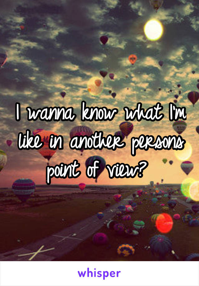 I wanna know what I'm like in another persons point of view? 