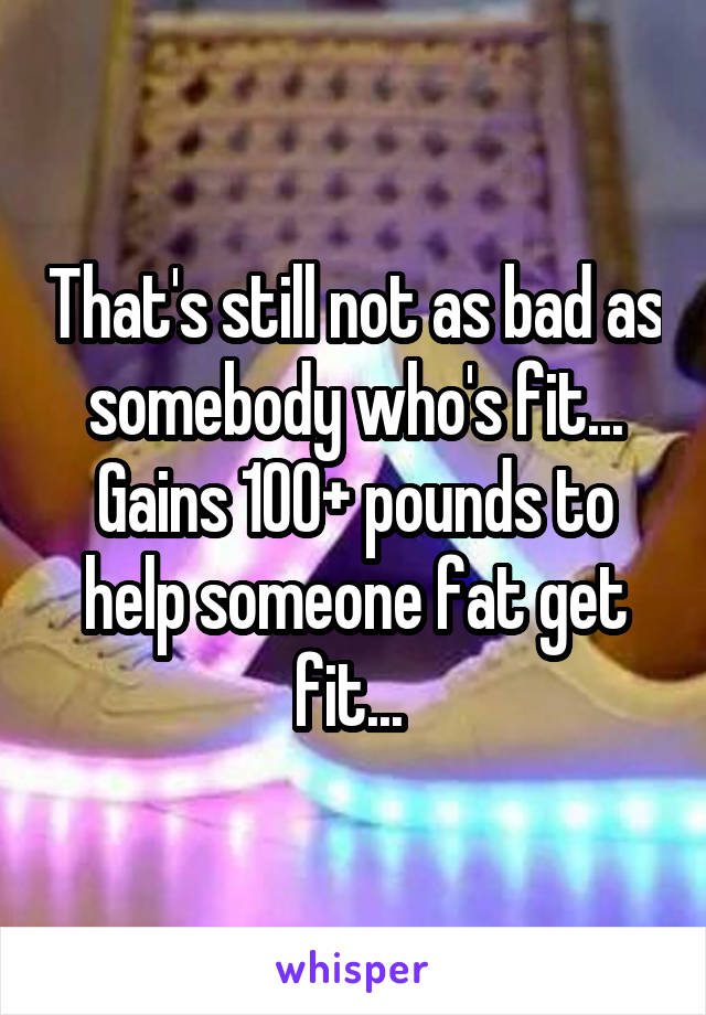 That's still not as bad as somebody who's fit... Gains 100+ pounds to help someone fat get fit... 