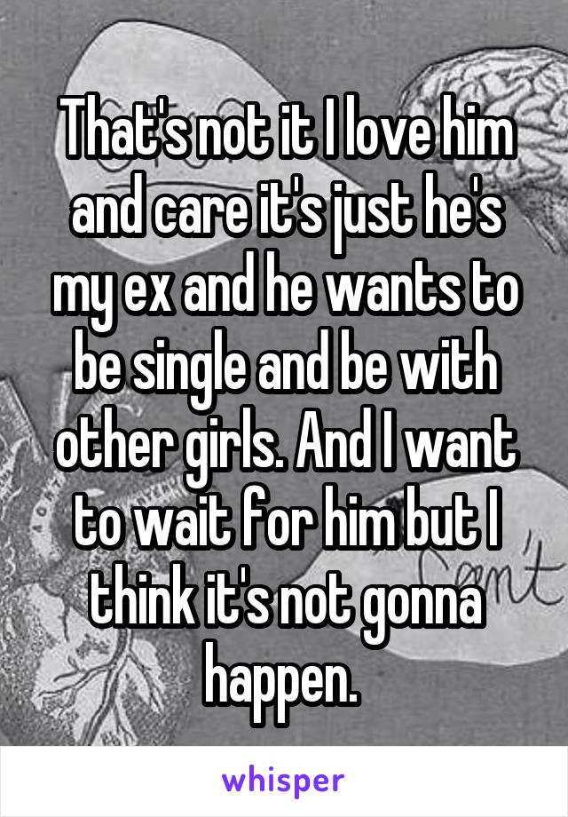 That's not it I love him and care it's just he's my ex and he wants to be single and be with other girls. And I want to wait for him but I think it's not gonna happen. 