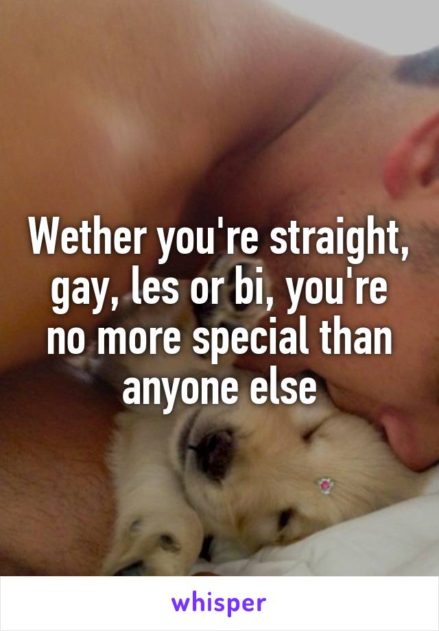 Wether you're straight, gay, les or bi, you're no more special than anyone else