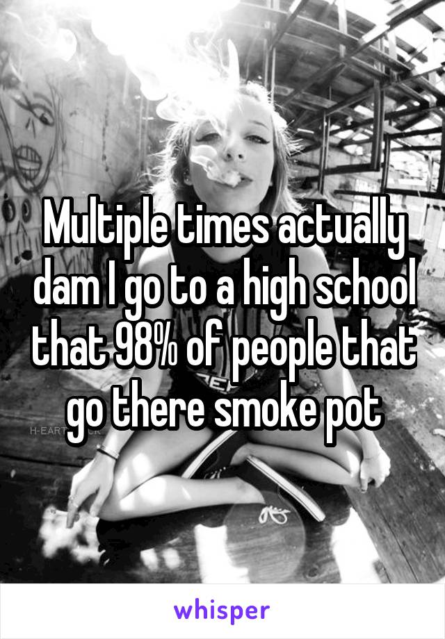 Multiple times actually dam I go to a high school that 98% of people that go there smoke pot