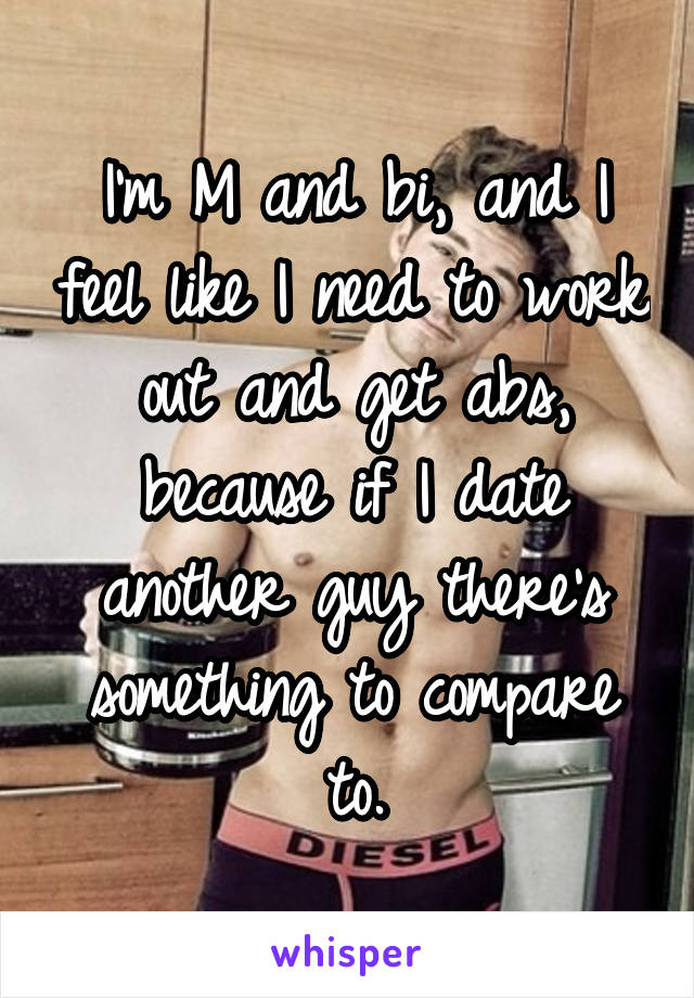 I'm M and bi, and I feel like I need to work out and get abs, because if I date another guy there's something to compare to.