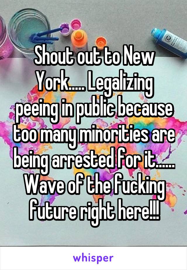 Shout out to New York..... Legalizing peeing in public because too many minorities are being arrested for it...... Wave of the fucking future right here!!!