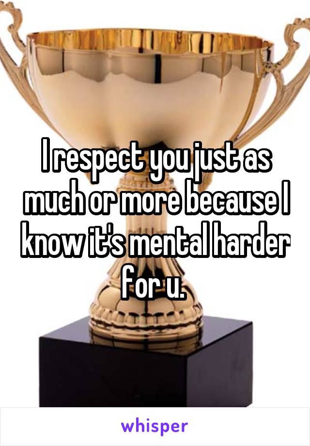 I respect you just as much or more because I know it's mental harder for u. 