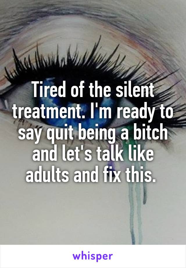 Tired of the silent treatment. I'm ready to say quit being a bitch and let's talk like adults and fix this. 