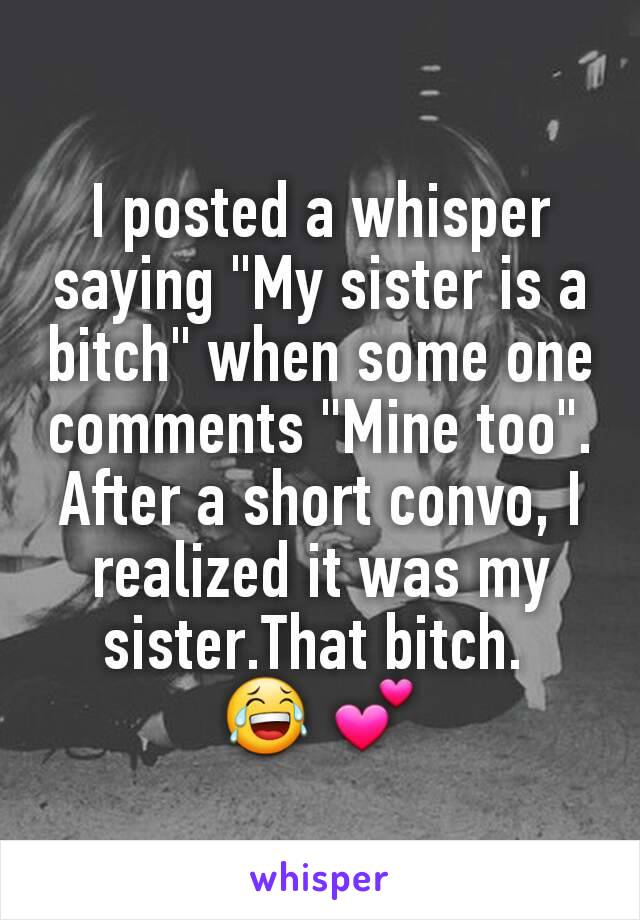 I posted a whisper saying "My sister is a bitch" when some one comments "Mine too". After a short convo, I realized it was my sister.That bitch. 
😂 💕