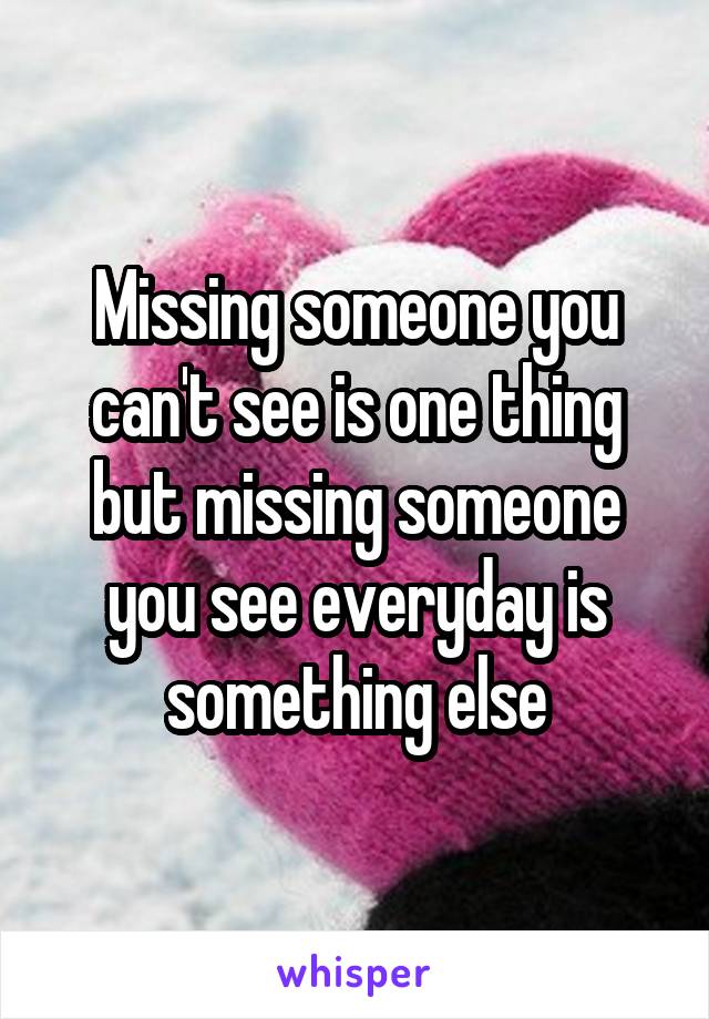 Missing someone you can't see is one thing but missing someone you see everyday is something else