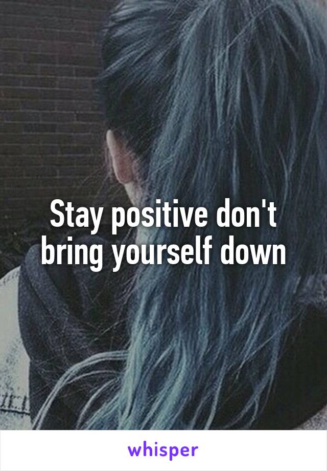 Stay positive don't bring yourself down