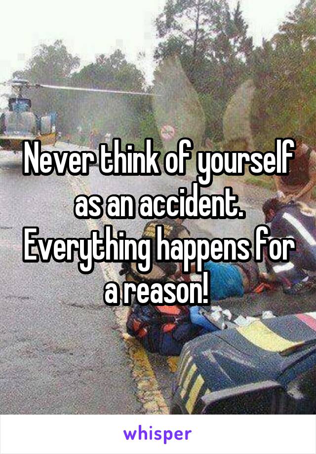 Never think of yourself as an accident. Everything happens for a reason! 