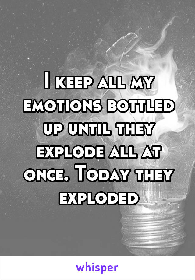 I keep all my emotions bottled up until they explode all at once. Today they exploded