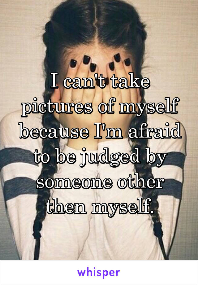 I can't take pictures of myself because I'm afraid to be judged by someone other then myself.