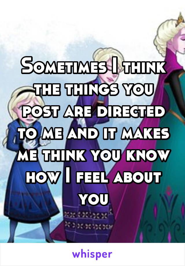 Sometimes I think the things you post are directed to me and it makes me think you know how I feel about you