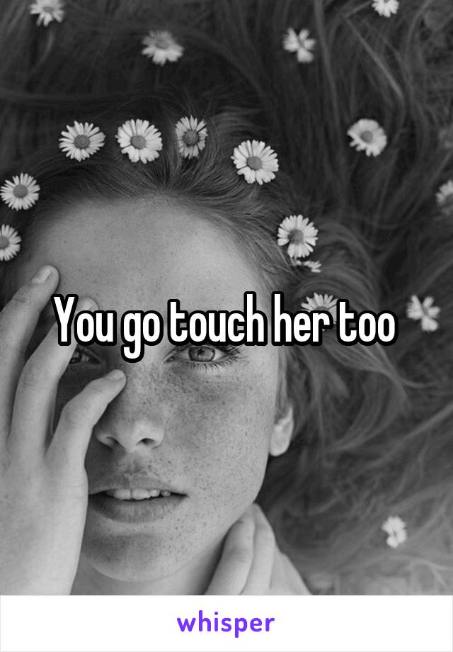 You go touch her too 