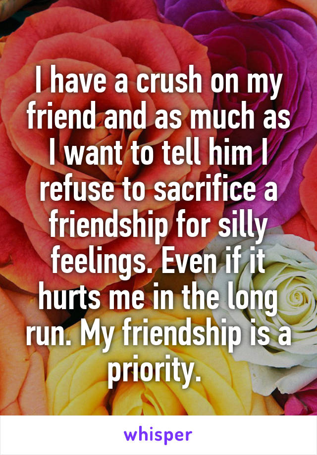 I have a crush on my friend and as much as I want to tell him I refuse to sacrifice a friendship for silly feelings. Even if it hurts me in the long run. My friendship is a priority. 