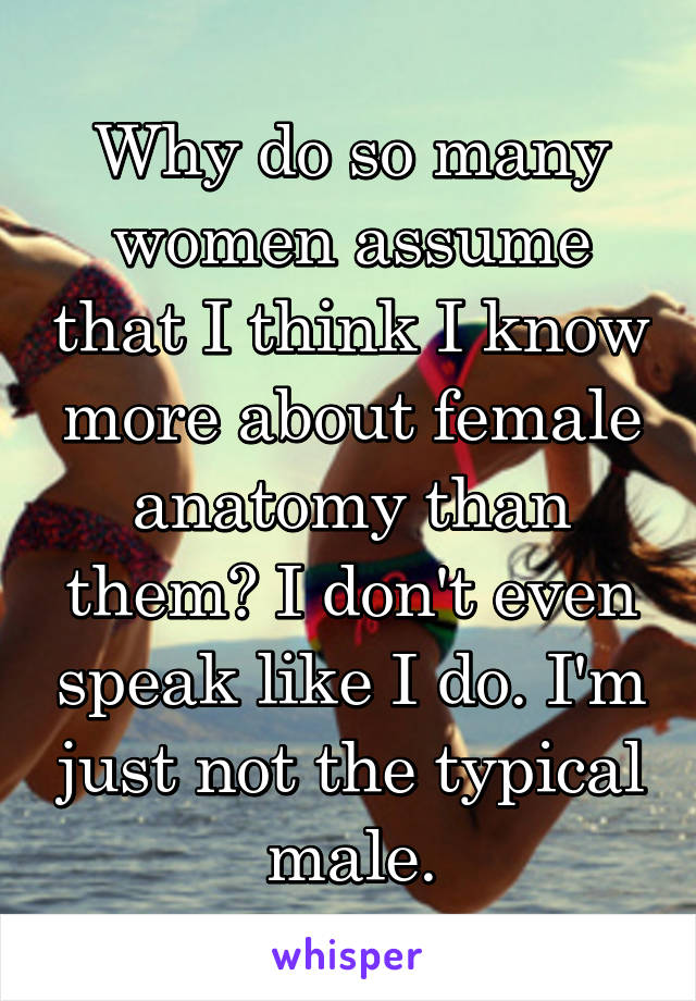Why do so many women assume that I think I know more about female anatomy than them? I don't even speak like I do. I'm just not the typical male.