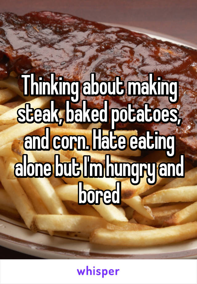 Thinking about making steak, baked potatoes, and corn. Hate eating alone but I'm hungry and bored