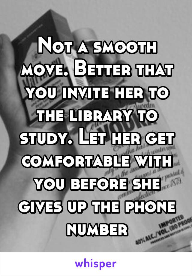 Not a smooth move. Better that you invite her to the library to study. Let her get comfortable with you before she gives up the phone number
