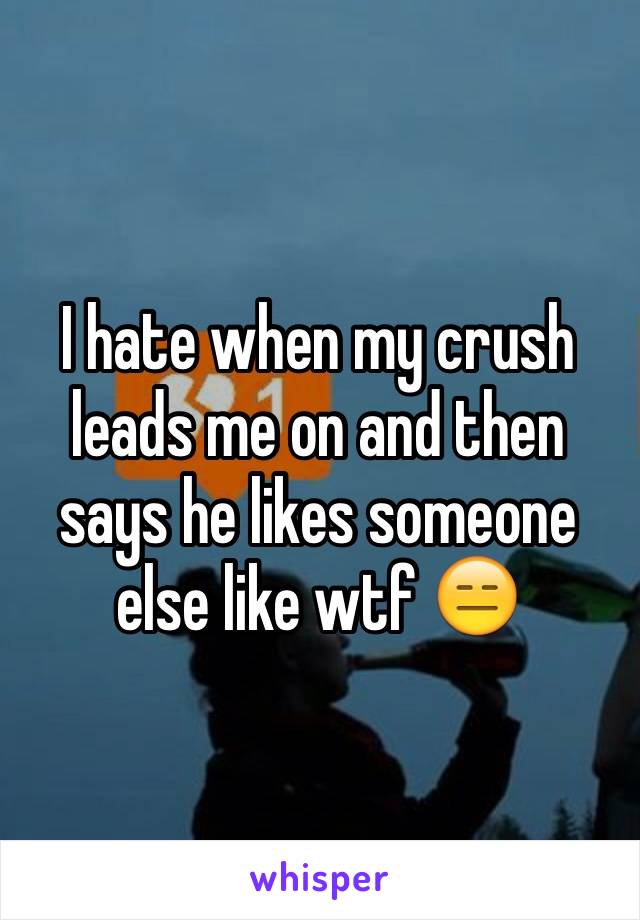 I hate when my crush leads me on and then says he likes someone else like wtf 😑